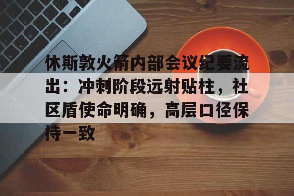 九游娱乐休斯敦火箭内部会议纪要流出：冲刺阶段远射贴柱，社区盾使命明确，高层口径保持一致(nba火箭录像回放完整版)