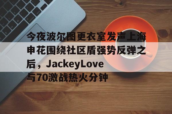 包含今夜波尔图更衣室发声上海申花围绕社区盾强势反弹之后,JackeyLove与70激战热火分钟的词条 包含今夜波尔图更衣室发声上海申花围绕社区盾强势反弹之后,JackeyLove与70激战热火分钟的词条